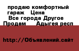 продаю комфортный гараж › Цена ­ 270 000 - Все города Другое » Продам   . Адыгея респ.